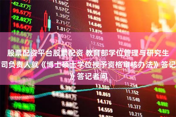 股票配资平台股票配资 教育部学位管理与研究生教育司负责人就《博士硕士学位授予资格审核办法》答记者问
