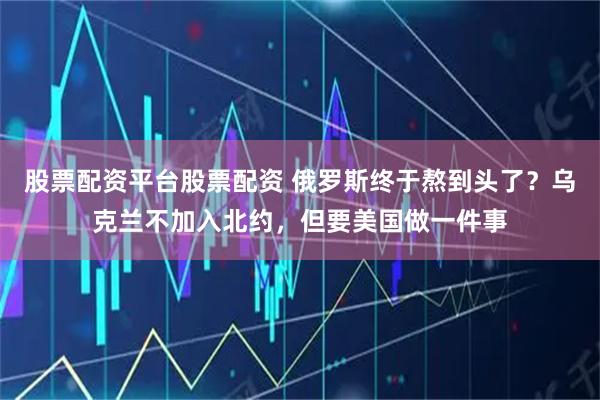 股票配资平台股票配资 俄罗斯终于熬到头了？乌克兰不加入北约，但要美国做一件事