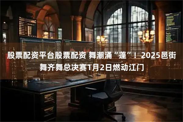 股票配资平台股票配资 舞潮涌“蓬”！2025邑街舞齐舞总决赛1月2日燃动江门