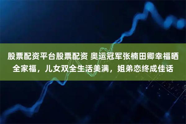 股票配资平台股票配资 奥运冠军张楠田卿幸福晒全家福，儿女双全生活美满，姐弟恋终成佳话