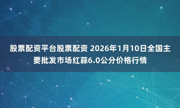 股票配资平台股票配资 2026年1月10日全国主要批发市场红蒜6.0公分价格行情