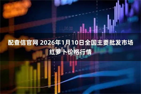 配查信官网 2026年1月10日全国主要批发市场红萝卜价格行情