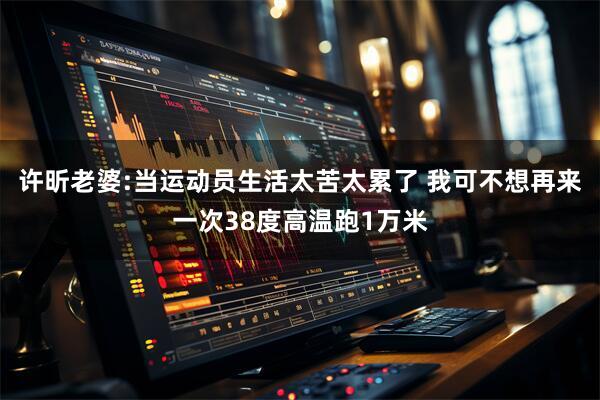 许昕老婆:当运动员生活太苦太累了 我可不想再来一次38度高温跑1万米