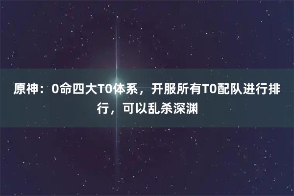 原神：0命四大T0体系，开服所有T0配队进行排行，可以乱杀深渊