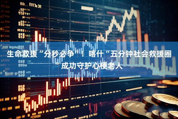 生命救援“分秒必争”！喀什“五分钟社会救援圈”成功守护心梗老人