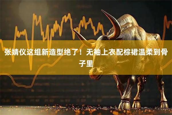张婧仪这组新造型绝了！无袖上衣配棕裙温柔到骨子里