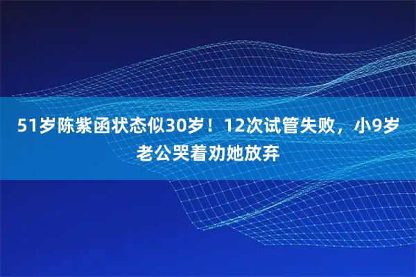 51岁陈紫函状态似30岁！12次试管失败，小9岁老公哭着劝她放弃